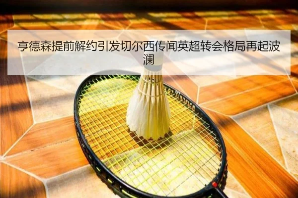 亨德森提前解约引发切尔西传闻英超转会格局再起波澜