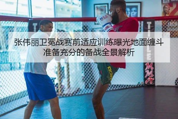 张伟丽卫冕战赛前适应训练曝光地面缠斗准备充分的备战全景解析