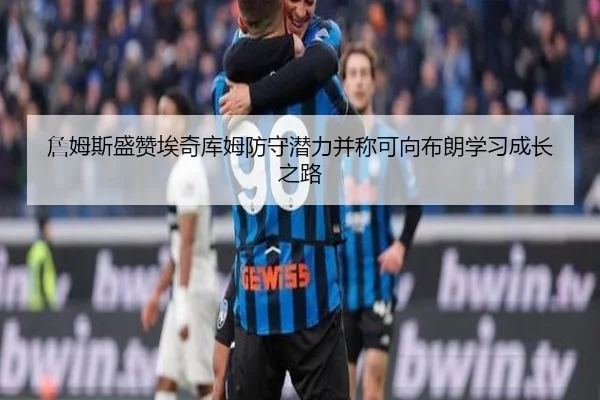 詹姆斯盛赞埃奇库姆防守潜力并称可向布朗学习成长之路